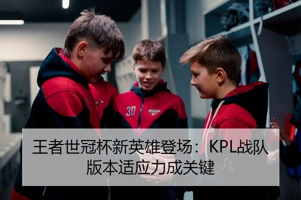 王者世冠杯新英雄登场：KPL战队版本适应力成关键