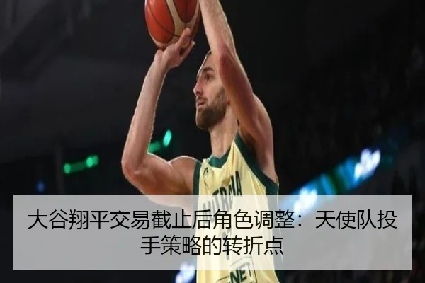 大谷翔平交易截止后角色调整：天使队投手策略的转折点